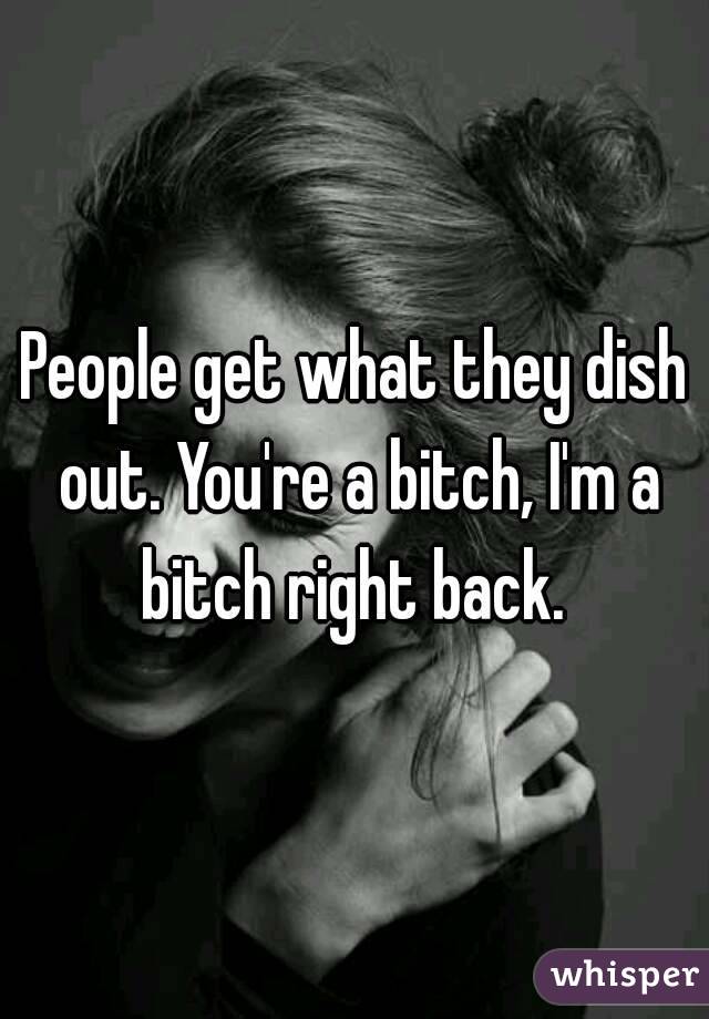 People get what they dish out. You're a bitch, I'm a bitch right back. 