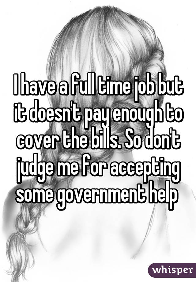 I have a full time job but it doesn't pay enough to cover the bills. So don't judge me for accepting some government help 