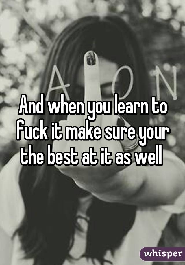 And when you learn to fuck it make sure your the best at it as well 