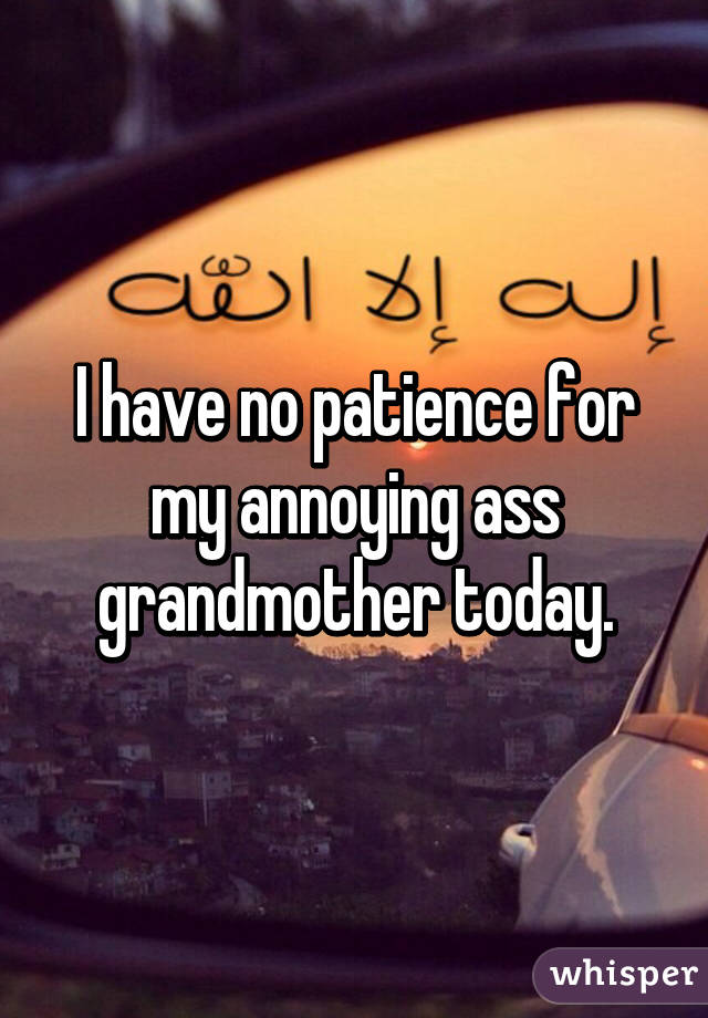 I have no patience for my annoying ass grandmother today.