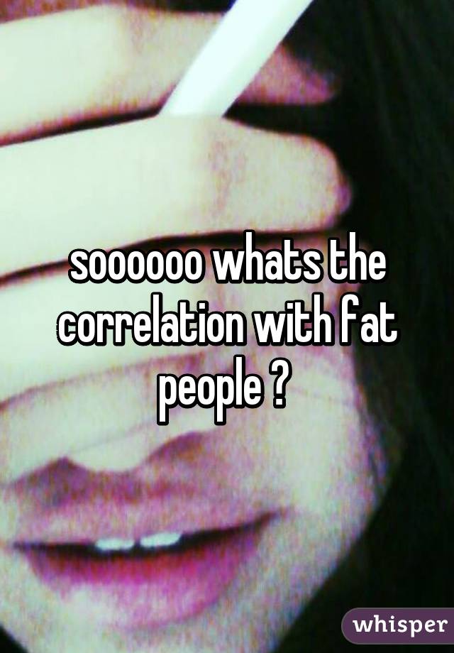 soooooo whats the correlation with fat people ? 