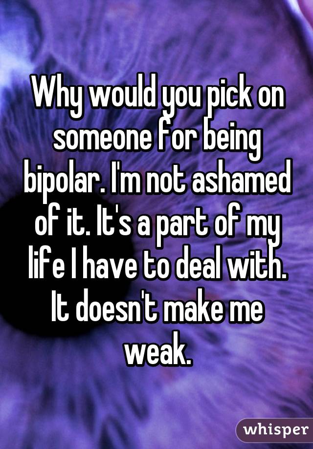 Why would you pick on someone for being bipolar. I'm not ashamed of it. It's a part of my life I have to deal with. It doesn't make me weak.