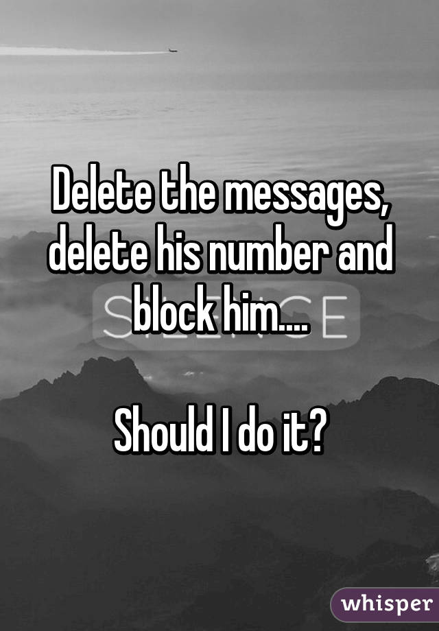 Delete the messages, delete his number and block him....

Should I do it?