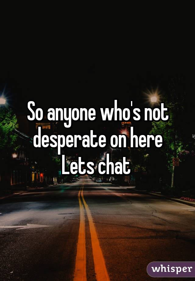 So anyone who's not desperate on here
Lets chat 