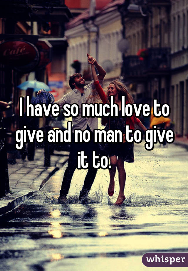 I have so much love to give and no man to give it to.