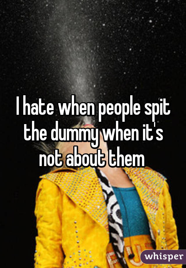 I hate when people spit the dummy when it's not about them 