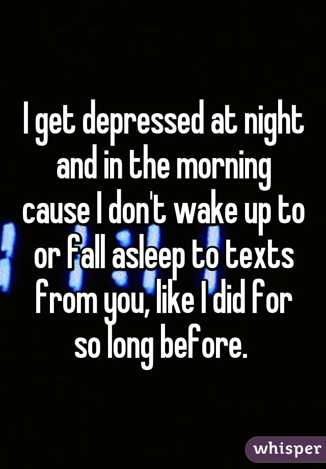 I get depressed at night and in the morning cause I don't wake up to or fall asleep to texts from you, like I did for so long before. 