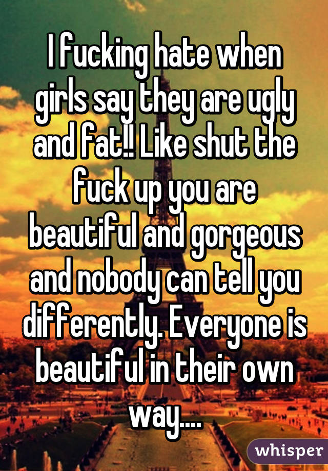 I fucking hate when girls say they are ugly and fat!! Like shut the fuck up you are beautiful and gorgeous and nobody can tell you differently. Everyone is beautiful in their own way....