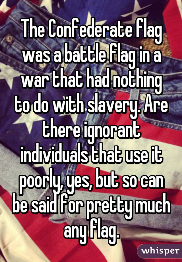 The Confederate flag was a battle flag in a war that had nothing to do with slavery. Are there ignorant individuals that use it poorly, yes, but so can be said for pretty much any flag.