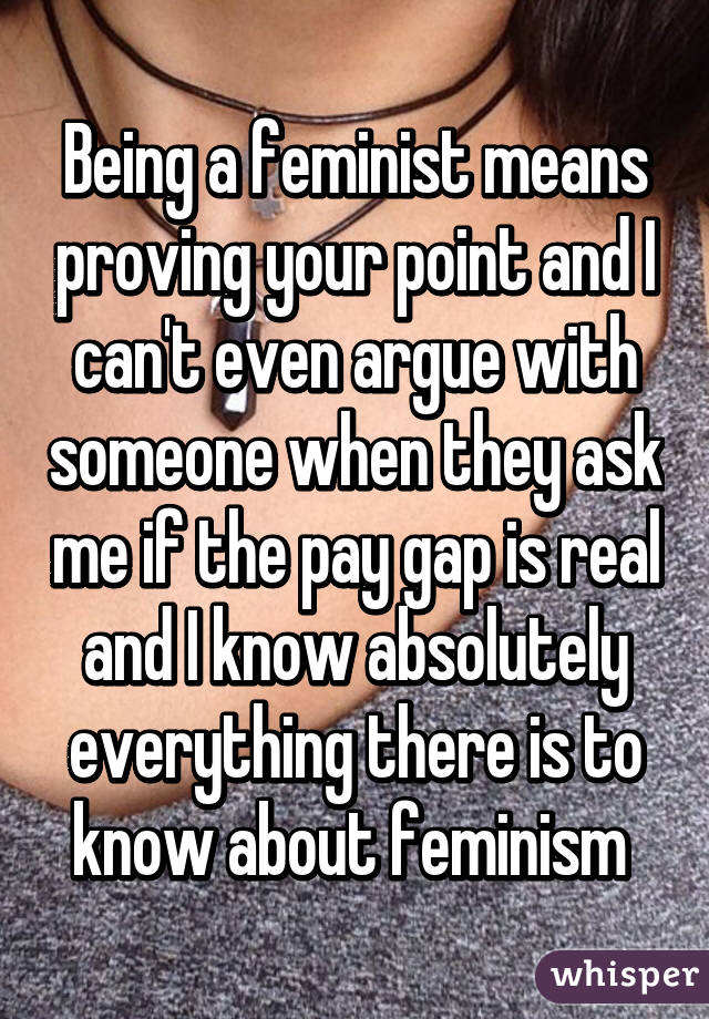 Being a feminist means proving your point and I can't even argue with someone when they ask me if the pay gap is real and I know absolutely everything there is to know about feminism 