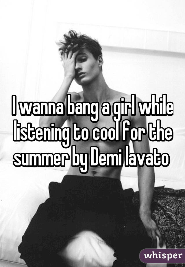 I wanna bang a girl while listening to cool for the summer by Demi lavato 