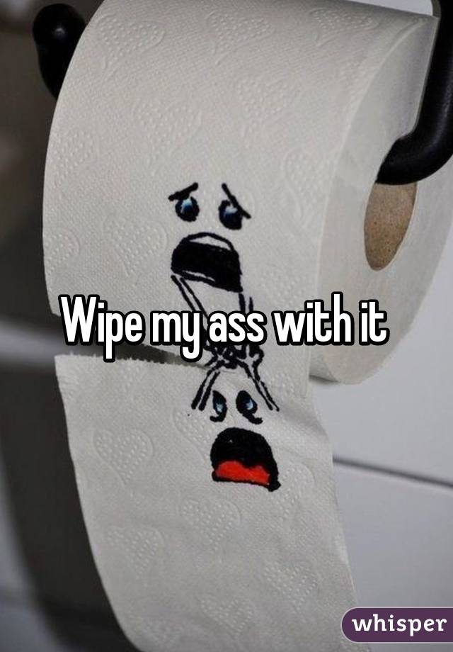 Wipe my ass with it 
