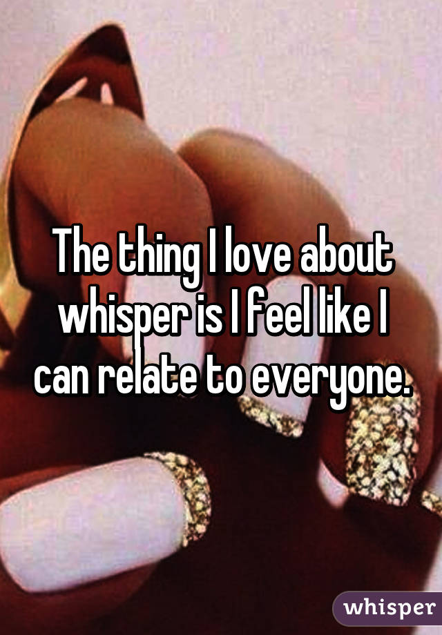 The thing I love about whisper is I feel like I can relate to everyone.