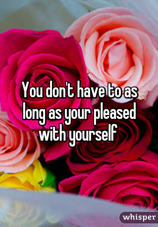 You don't have to as long as your pleased with yourself 