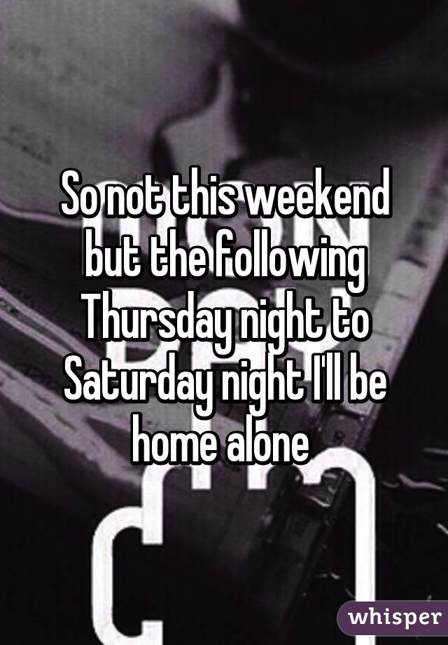 So not this weekend but the following Thursday night to Saturday night I'll be home alone 