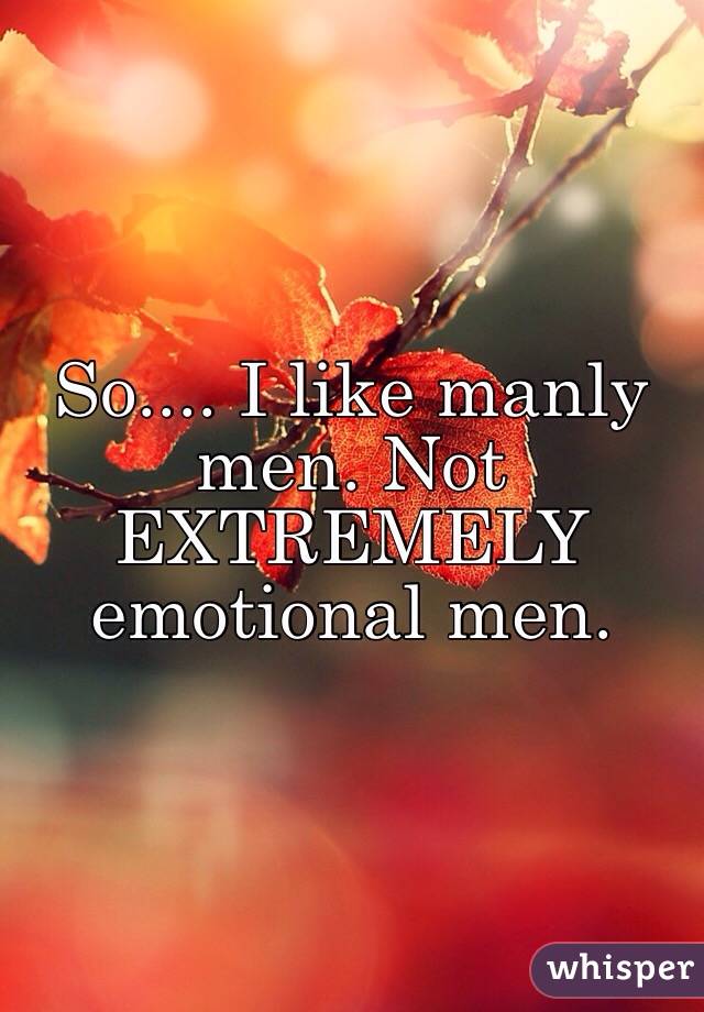 So.... I like manly men. Not EXTREMELY emotional men. 