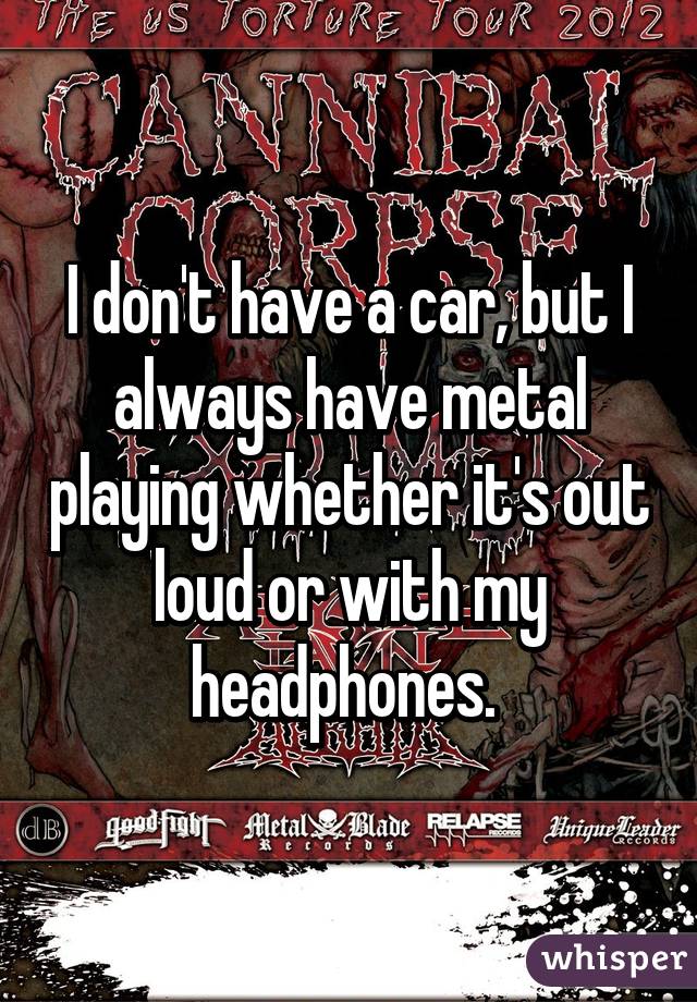 I don't have a car, but I always have metal playing whether it's out loud or with my headphones. 