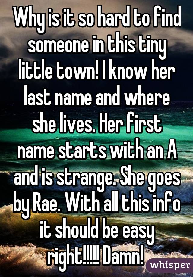 Why is it so hard to find someone in this tiny little town! I know her last name and where she lives. Her first name starts with an A and is strange. She goes by Rae. With all this info it should be easy right!!!!! Damn! 