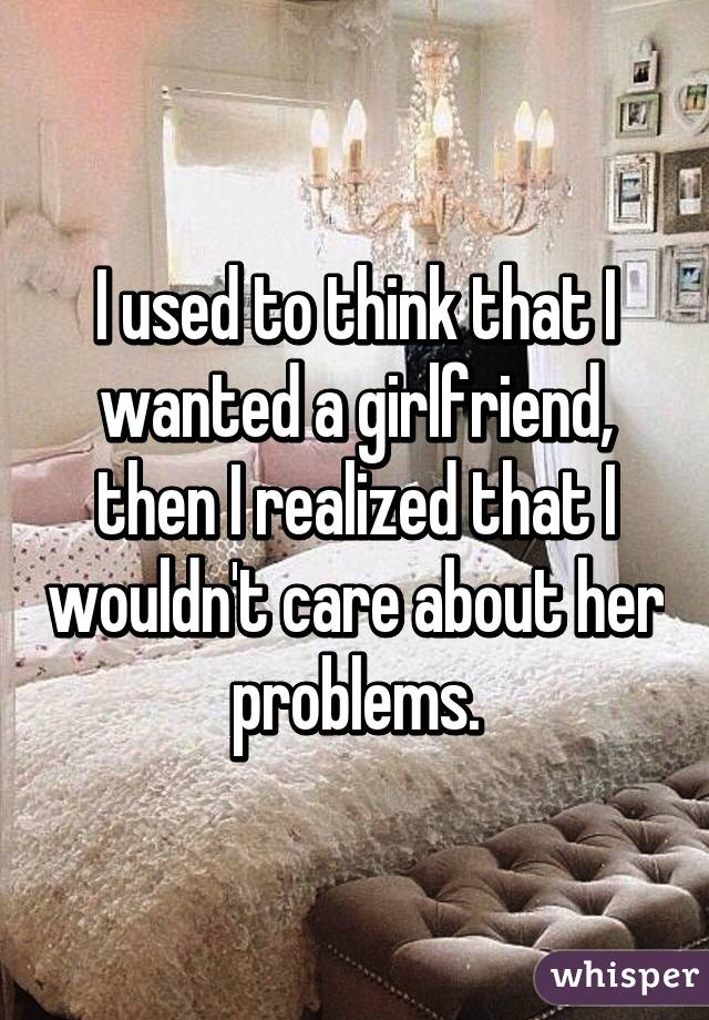 I used to think that I wanted a girlfriend, then I realized that I wouldn't care about her problems.