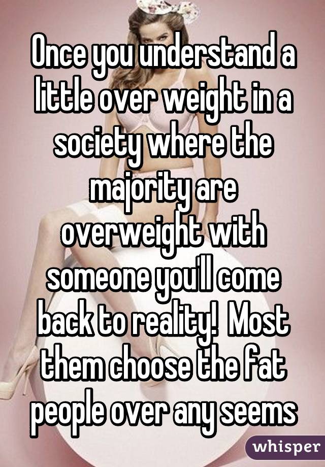 Once you understand a little over weight in a society where the majority are overweight with someone you'll come back to reality!  Most them choose the fat people over any seems