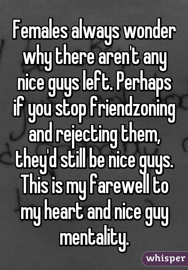 Females always wonder why there aren't any nice guys left. Perhaps if you stop friendzoning and rejecting them, they'd still be nice guys. This is my farewell to my heart and nice guy mentality.