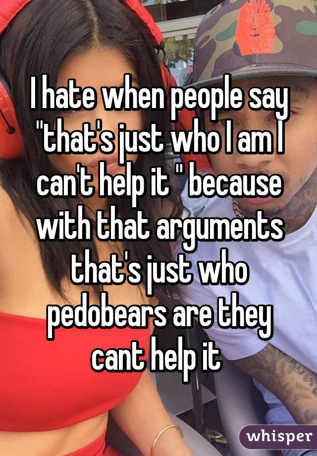 I hate when people say "that's just who I am I can't help it " because with that arguments that's just who pedobears are they cant help it 