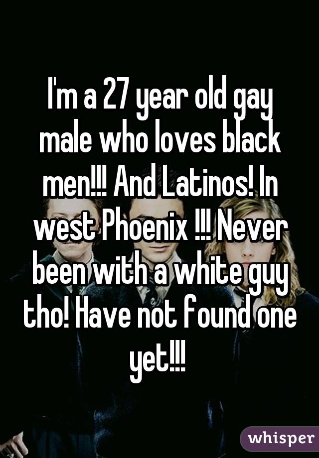 I'm a 27 year old gay male who loves black men!!! And Latinos! In west Phoenix !!! Never been with a white guy tho! Have not found one yet!!! 