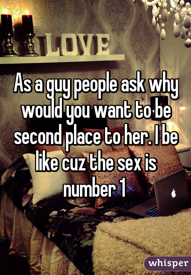 As a guy people ask why would you want to be second place to her. I be like cuz the sex is number 1 