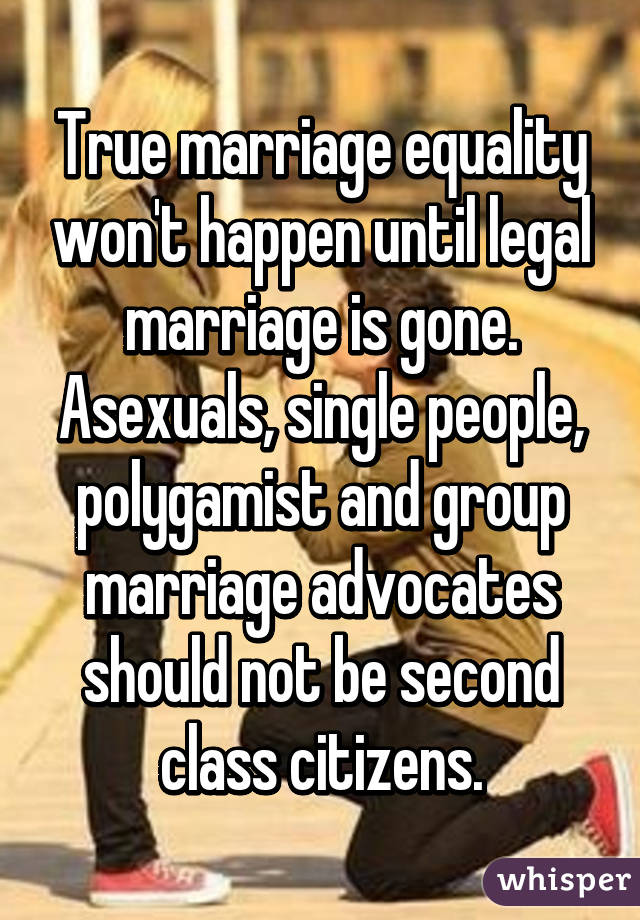 True marriage equality won't happen until legal marriage is gone. Asexuals, single people, polygamist and group marriage advocates should not be second class citizens.