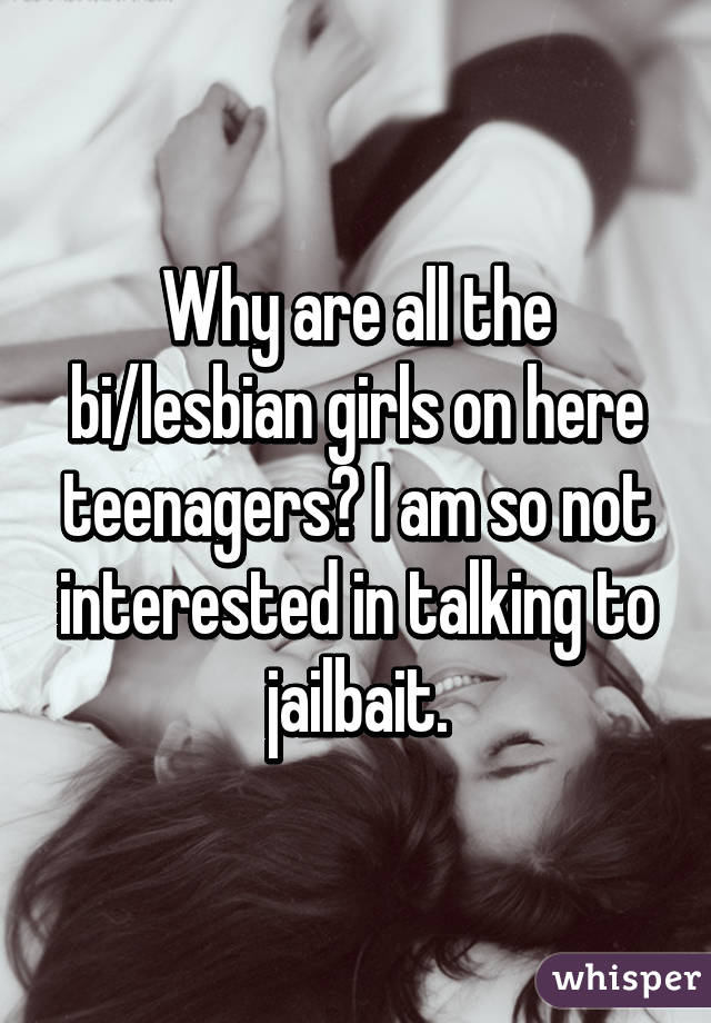 Why are all the bi/lesbian girls on here teenagers? I am so not interested in talking to jailbait.
