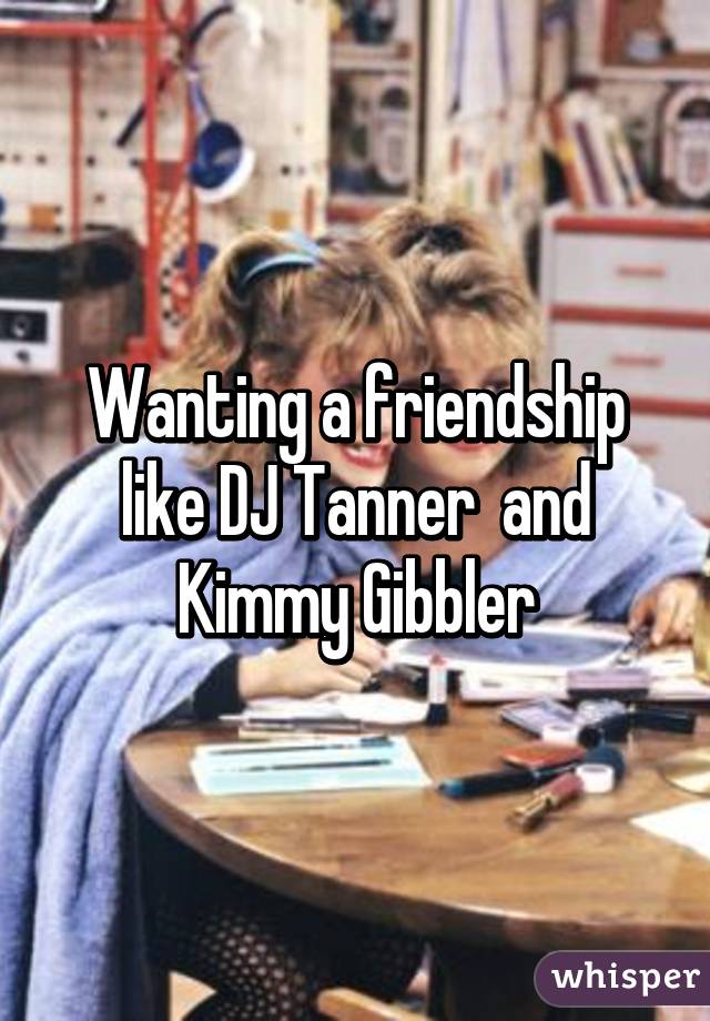 Wanting a friendship like DJ Tanner  and Kimmy Gibbler