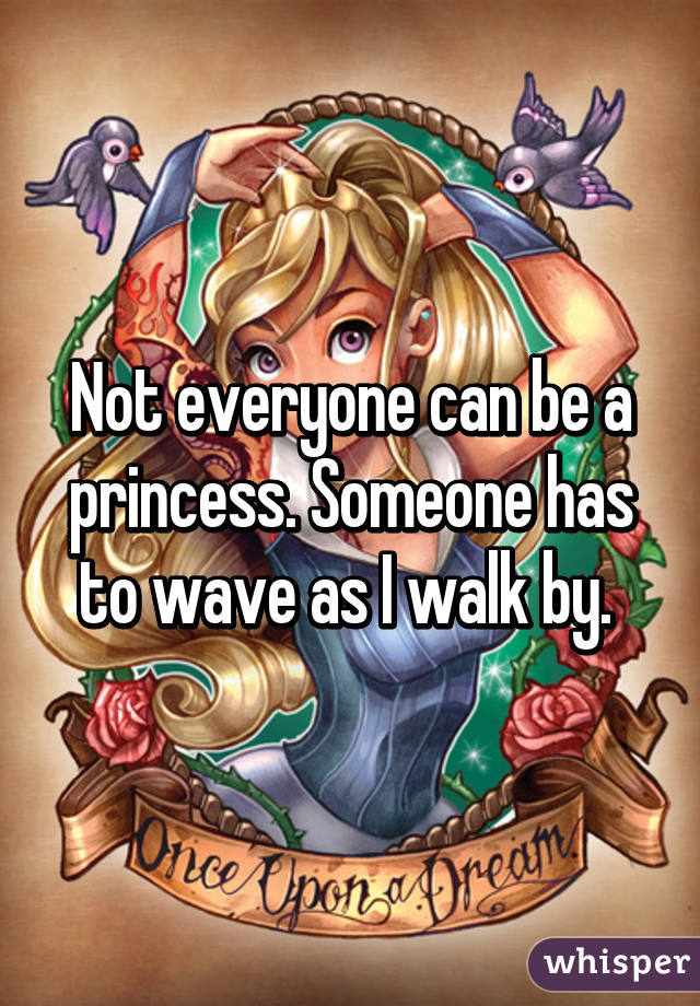 Not everyone can be a princess. Someone has to wave as I walk by. 