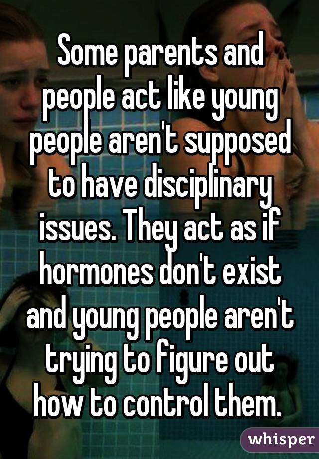 Some parents and people act like young people aren't supposed to have disciplinary issues. They act as if hormones don't exist and young people aren't trying to figure out how to control them. 