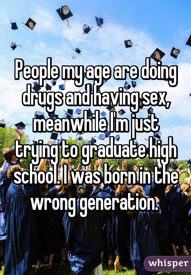People my age are doing drugs and having sex, meanwhile I'm just trying to graduate high school. I was born in the wrong generation. 