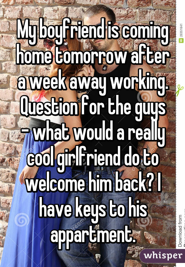 My boyfriend is coming home tomorrow after a week away working.
Question for the guys - what would a really cool girlfriend do to welcome him back? I have keys to his appartment.