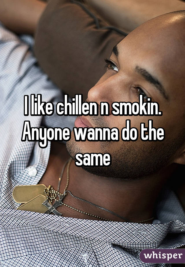 I like chillen n smokin. Anyone wanna do the same