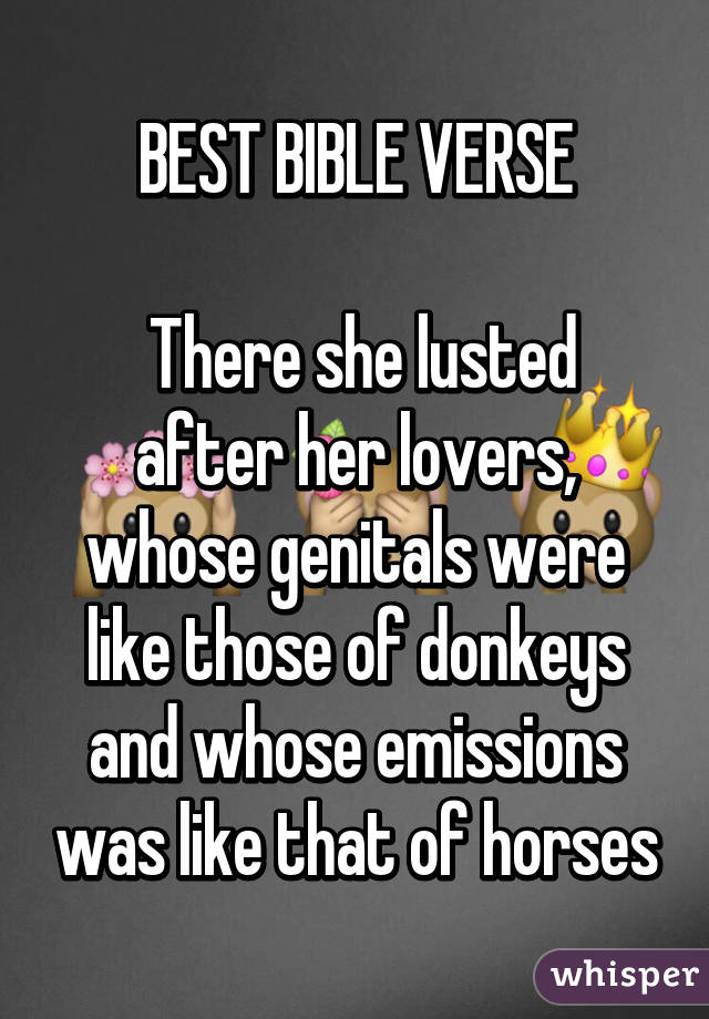 BEST BIBLE VERSE

 There she lusted after her lovers, whose genitals were like those of donkeys and whose emissions was like that of horses
