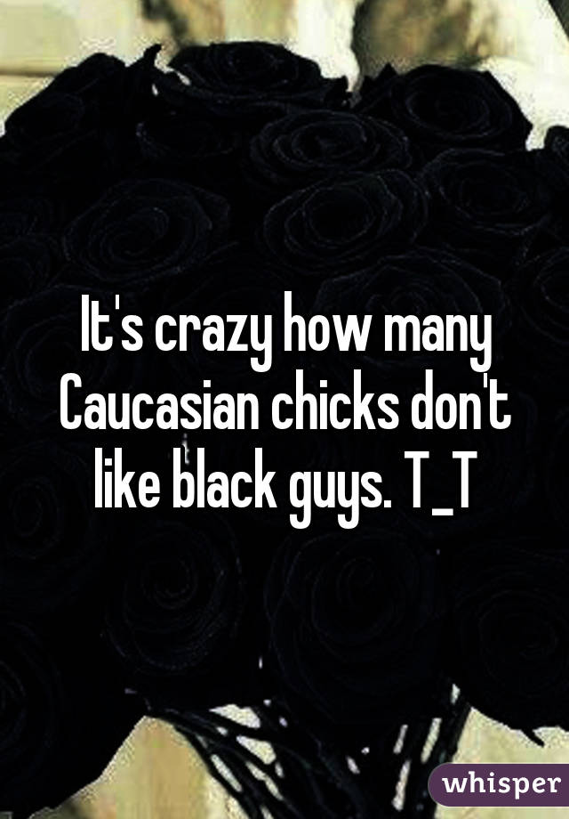 It's crazy how many Caucasian chicks don't like black guys. T_T