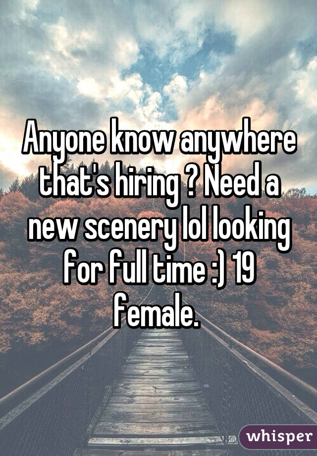 Anyone know anywhere that's hiring ? Need a new scenery lol looking for full time :) 19 female. 