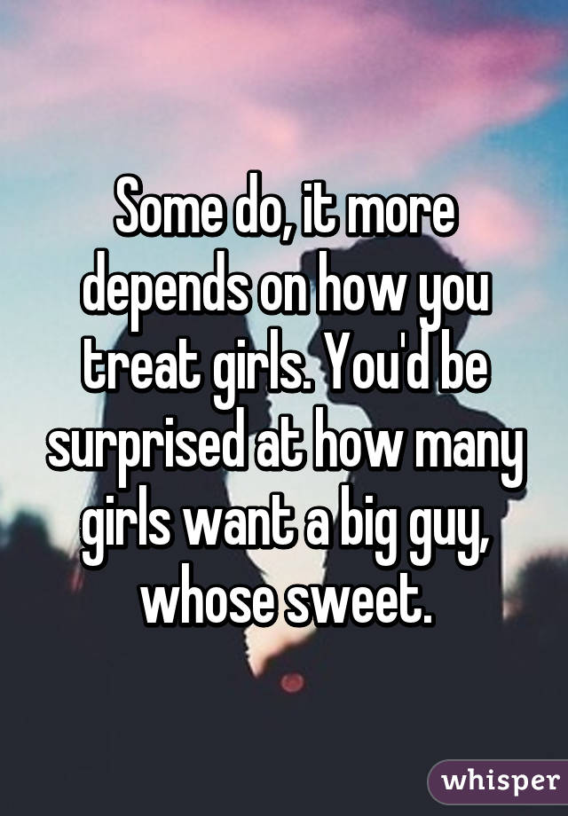Some do, it more depends on how you treat girls. You'd be surprised at how many girls want a big guy, whose sweet.