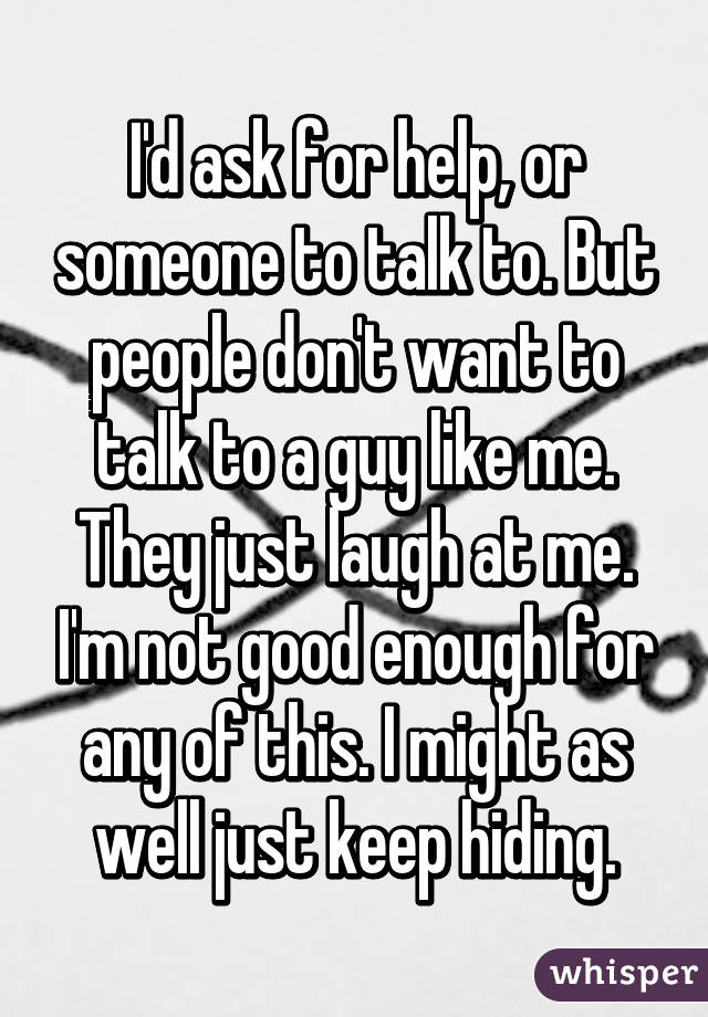I'd ask for help, or someone to talk to. But people don't want to talk to a guy like me. They just laugh at me. I'm not good enough for any of this. I might as well just keep hiding.