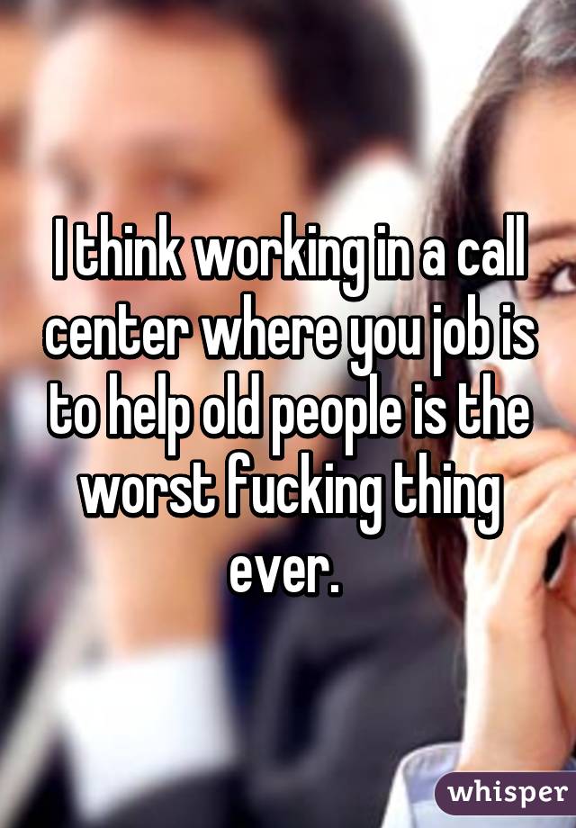 I think working in a call center where you job is to help old people is the worst fucking thing ever. 