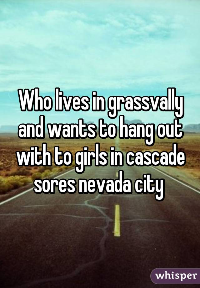 Who lives in grassvally and wants to hang out with to girls in cascade sores nevada city 