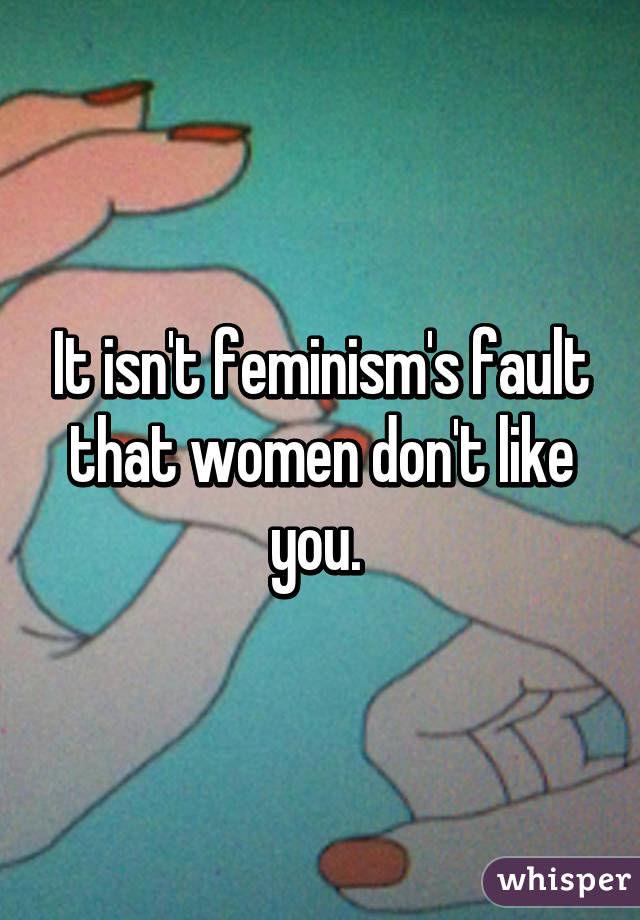 It isn't feminism's fault that women don't like you. 