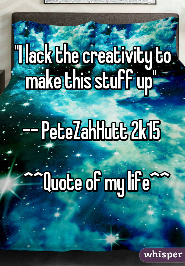 "I lack the creativity to make this stuff up" 

-- PeteZahHutt 2k15 

  ^^Quote of my life^^
