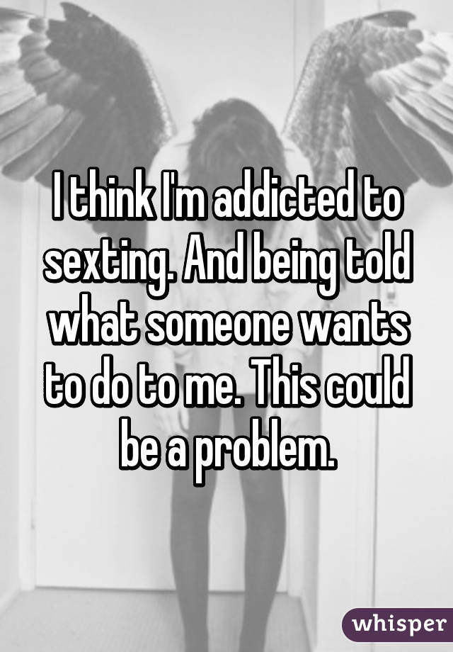 I think I'm addicted to sexting. And being told what someone wants to do to me. This could be a problem.