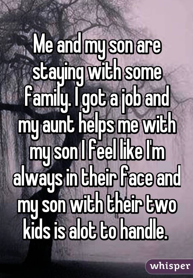 Me and my son are staying with some family. I got a job and my aunt helps me with my son I feel like I'm always in their face and my son with their two kids is alot to handle. 