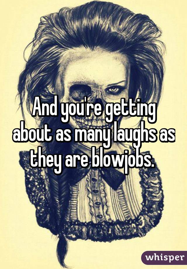 And you're getting about as many laughs as they are blowjobs. 