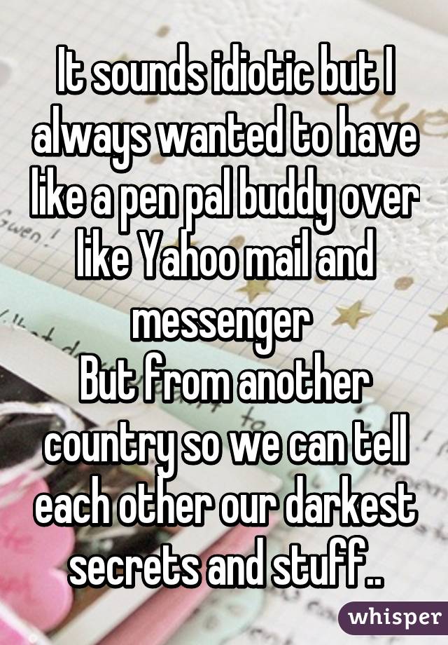 It sounds idiotic but I always wanted to have like a pen pal buddy over like Yahoo mail and messenger 
But from another country so we can tell each other our darkest secrets and stuff..