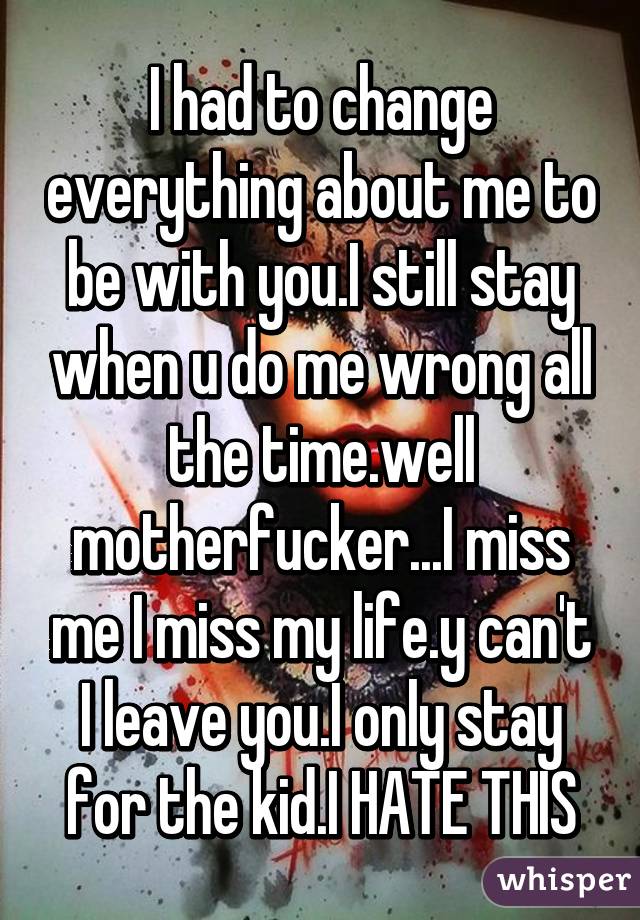 I had to change everything about me to be with you.I still stay when u do me wrong all the time.well motherfucker...I miss me I miss my life.y can't I leave you.I only stay for the kid.I HATE THIS